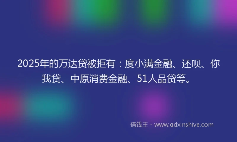 2025年的万达贷被拒有：度小满金融、还呗、你我贷、中原消费金融、51人品贷等。