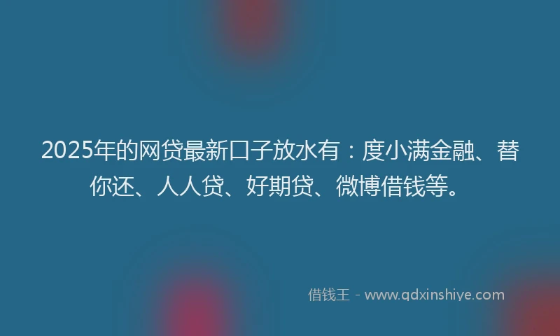 2025年的网贷最新口子放水有：度小满金融、替你还、人人贷、好期贷、微博借钱等。