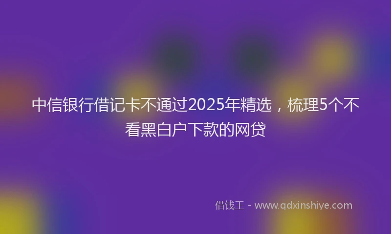 中信银行借记卡不通过2025年精选，梳理5个不看黑白户下款的网贷