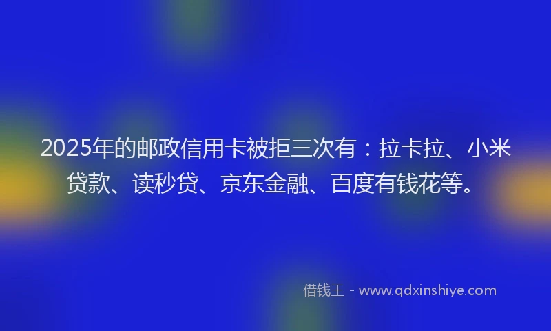 2025年的邮政信用卡被拒三次有：拉卡拉、小米贷款、读秒贷、京东金融、百度有钱花等。
