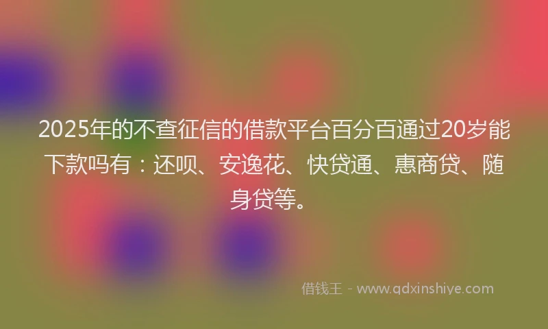 2025年的不查征信的借款平台百分百通过20岁能下款吗有：还呗、安逸花、快贷通、惠商贷、随身贷等。