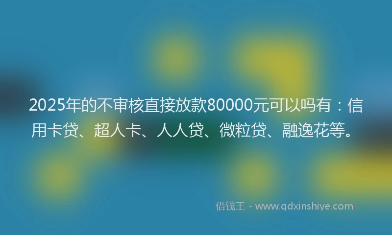 2025年的不审核直接放款80000元可以吗有：信用卡贷、超人卡、人人贷、微粒贷、融逸花等。