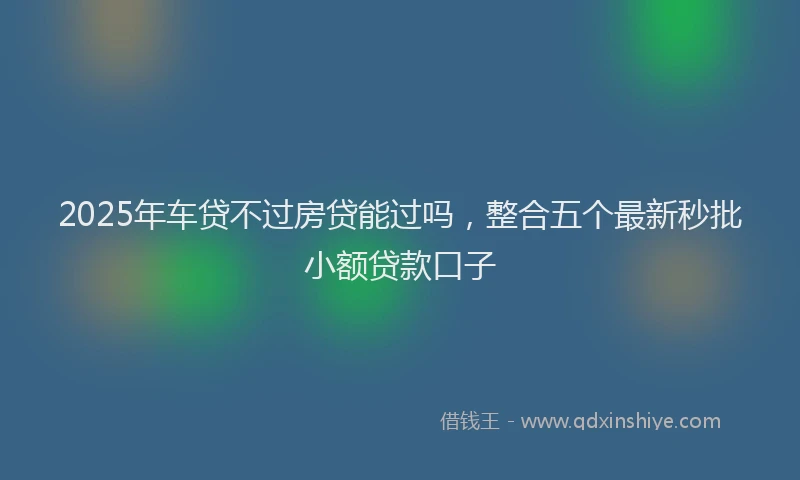 2025年车贷不过房贷能过吗，整合五个最新秒批小额贷款口子