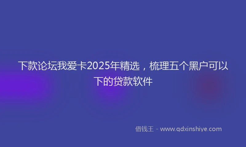 下款论坛我爱卡2025年精选，梳理五个黑户可以下的贷款软件