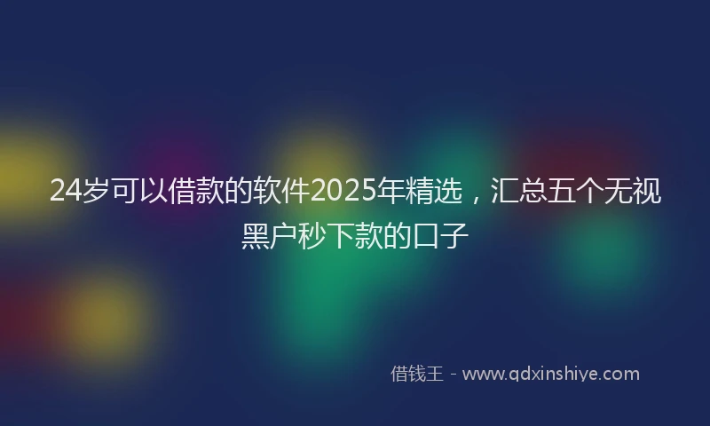 24岁可以借款的软件2025年精选，汇总五个无视黑户秒下款的口子