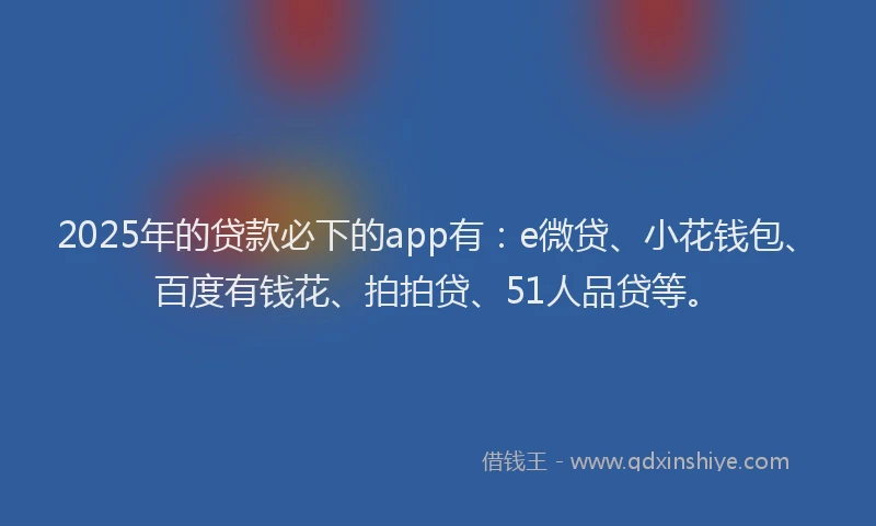 2025年的贷款必下的app有：e微贷、小花钱包、百度有钱花、拍拍贷、51人品贷等。