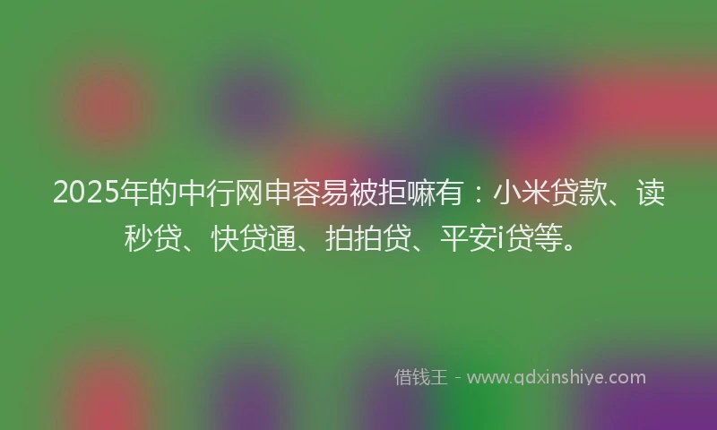 2025年的中行网申容易被拒嘛有：小米贷款、读秒贷、快贷通、拍拍贷、平安i贷等。
