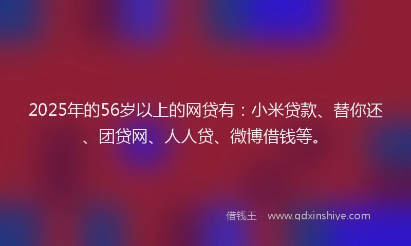 2025年的56岁以上的网贷有：小米贷款、替你还、团贷网、人人贷、微博借钱等。