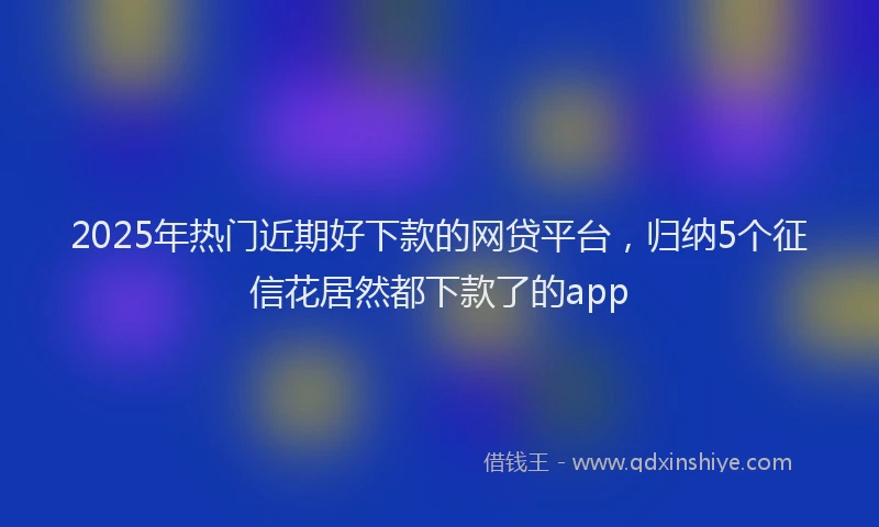 2025年热门近期好下款的网贷平台，归纳5个征信花居然都下款了的app