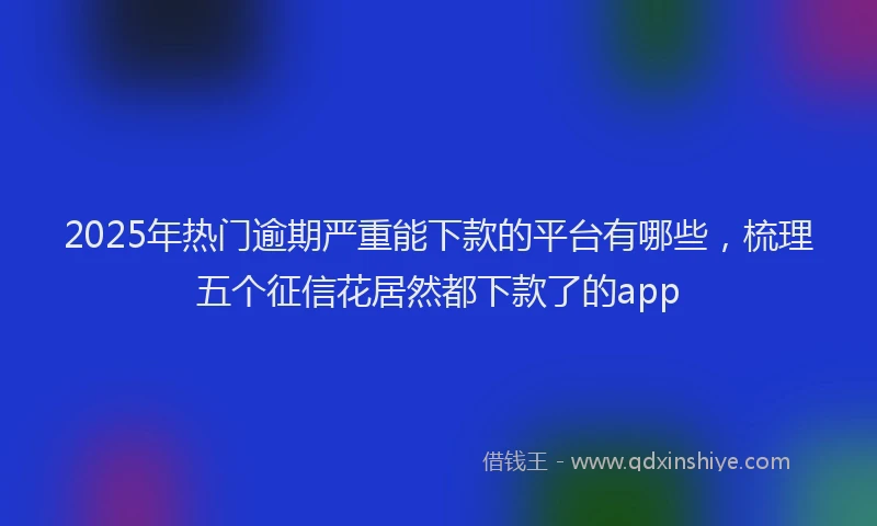 2025年热门逾期严重能下款的平台有哪些，梳理五个征信花居然都下款了的app