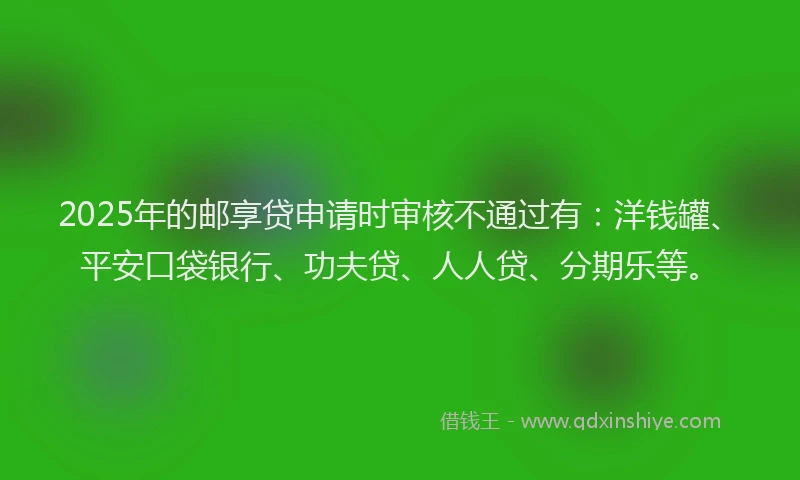 2025年的邮享贷申请时审核不通过有：洋钱罐、平安口袋银行、功夫贷、人人贷、分期乐等。