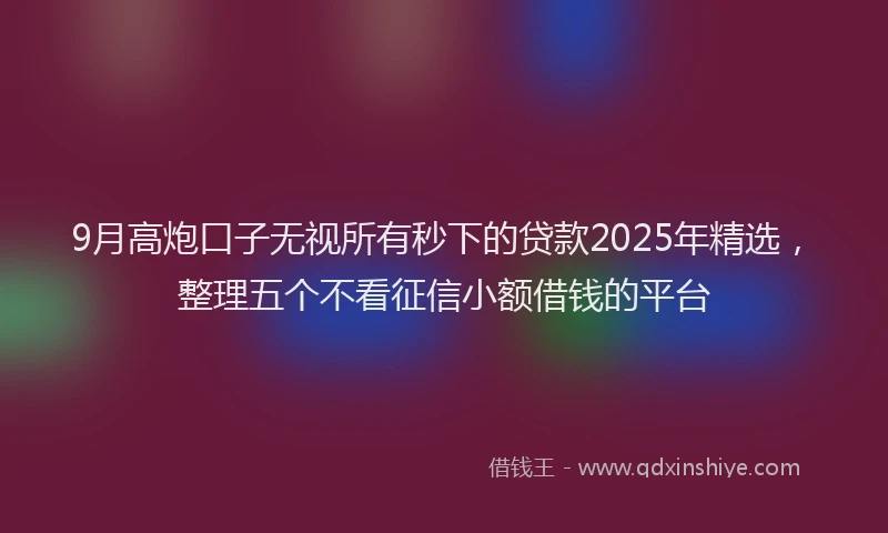 9月高炮口子无视所有秒下的贷款2025年精选，整理五个不看征信小额借钱的平台