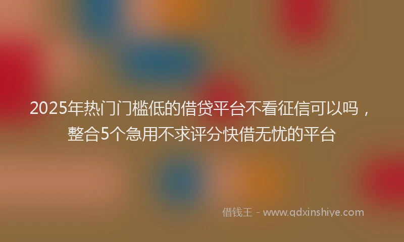 2025年热门门槛低的借贷平台不看征信可以吗，整合5个急用不求评分快借无忧的平台