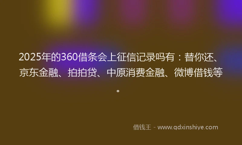 2025年的360借条会上征信记录吗有：替你还、京东金融、拍拍贷、中原消费金融、微博借钱等。