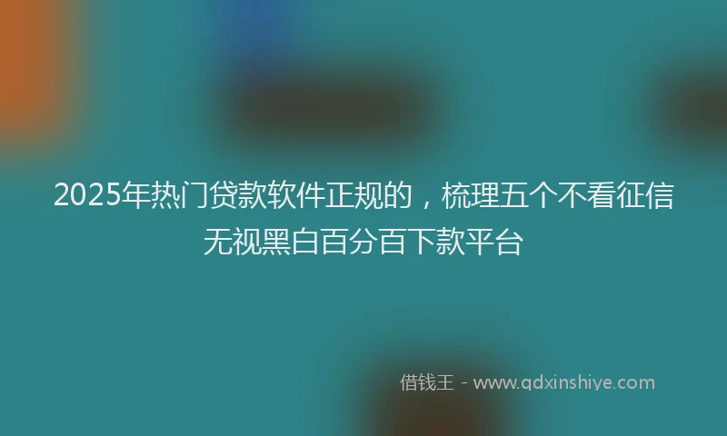 2025年热门贷款软件正规的，梳理五个不看征信无视黑白百分百下款平台
