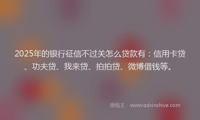 2025年的银行征信不过关怎么贷款有：信用卡贷、功夫贷、我来贷、拍拍贷、微博借钱等。