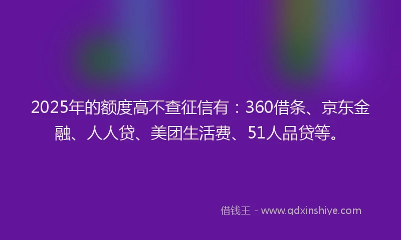 2025年的额度高不查征信有：360借条、京东金融、人人贷、美团生活费、51人品贷等。