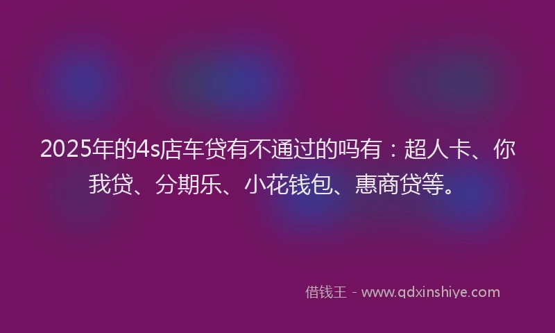 2025年的4s店车贷有不通过的吗有：超人卡、你我贷、分期乐、小花钱包、惠商贷等。