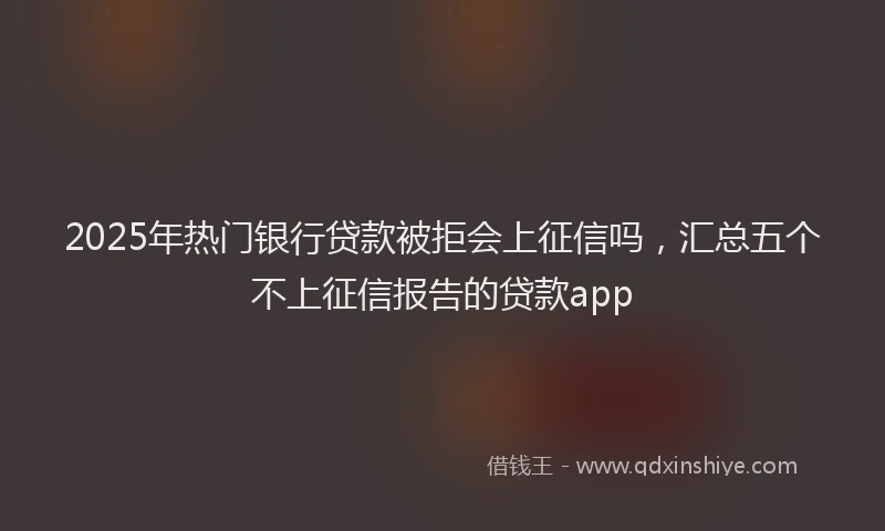 2025年热门银行贷款被拒会上征信吗，汇总五个不上征信报告的贷款app