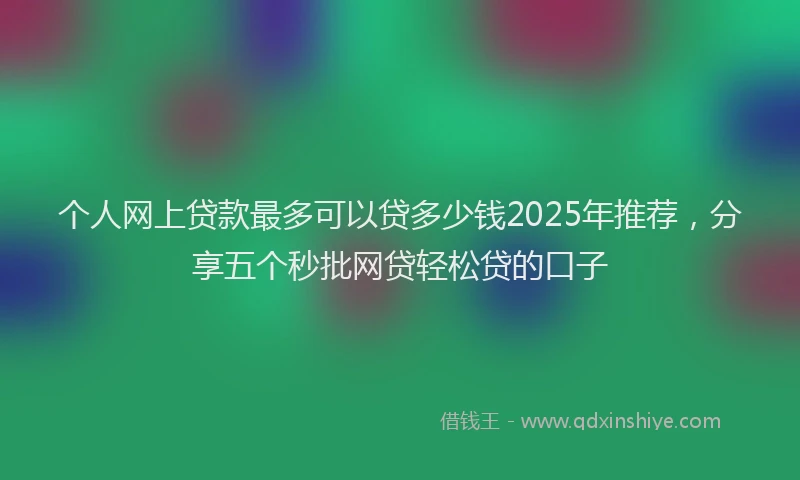 个人网上贷款最多可以贷多少钱2025年推荐，分享五个秒批网贷轻松贷的口子