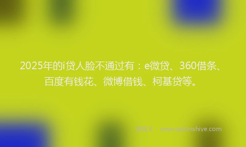 2025年的i贷人脸不通过有：e微贷、360借条、百度有钱花、微博借钱、柯基贷等。