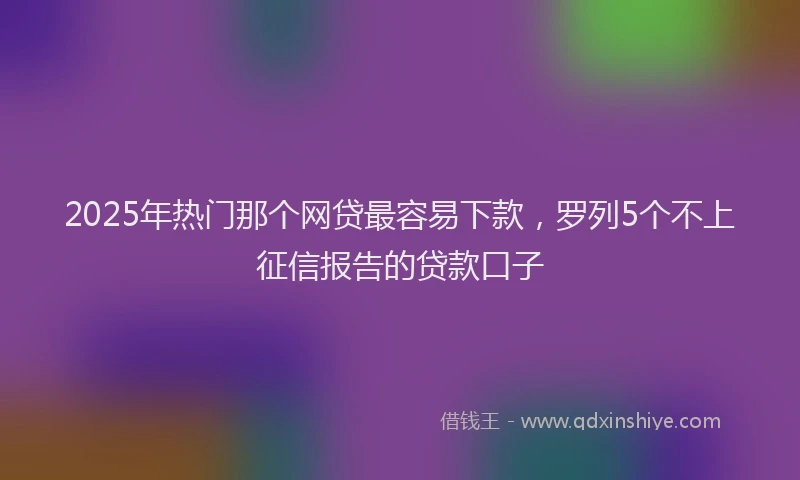 2025年热门那个网贷最容易下款，罗列5个不上征信报告的贷款口子