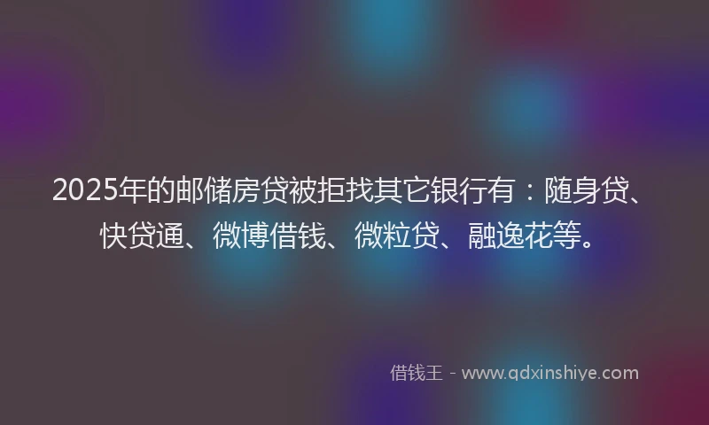 2025年的邮储房贷被拒找其它银行有：随身贷、快贷通、微博借钱、微粒贷、融逸花等。
