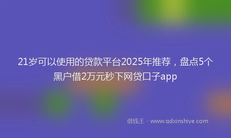 21岁可以使用的贷款平台2025年推荐，盘点5个黑户借2万元秒下网贷口子app