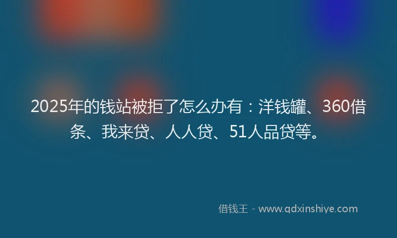 2025年的钱站被拒了怎么办有：洋钱罐、360借条、我来贷、人人贷、51人品贷等。