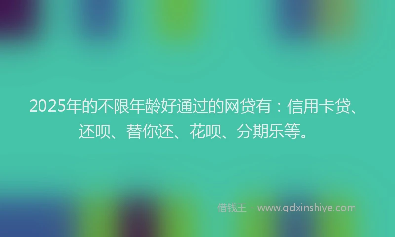 2025年的不限年龄好通过的网贷有：信用卡贷、还呗、替你还、花呗、分期乐等。
