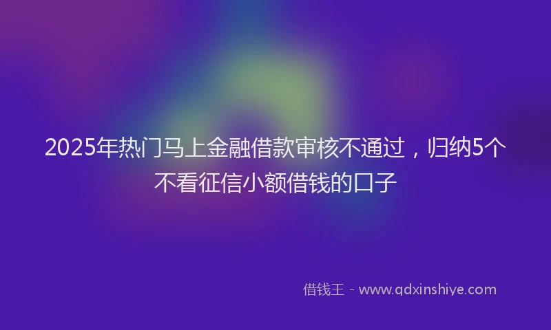 2025年热门马上金融借款审核不通过，归纳5个不看征信小额借钱的口子