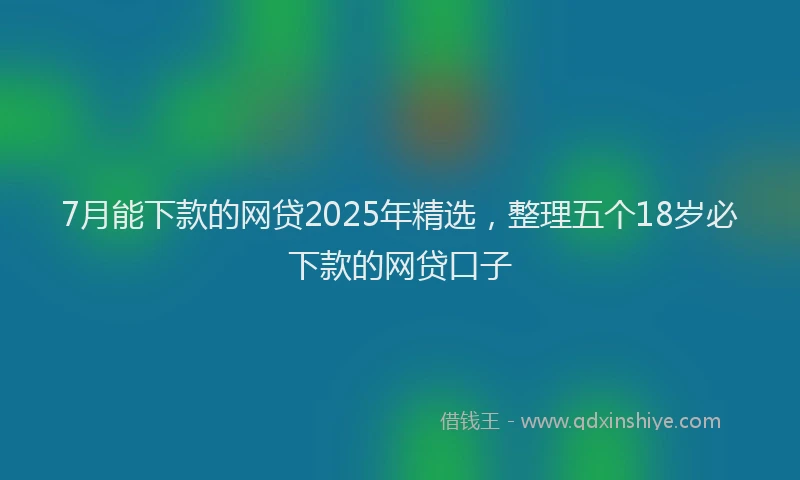 7月能下款的网贷2025年精选，整理五个18岁必下款的网贷口子