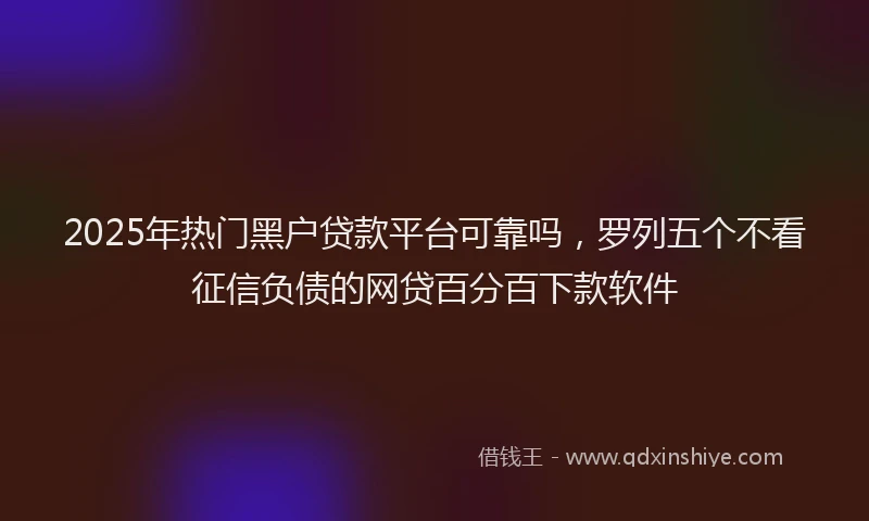 2025年热门黑户贷款平台可靠吗，罗列五个不看征信负债的网贷百分百下款软件