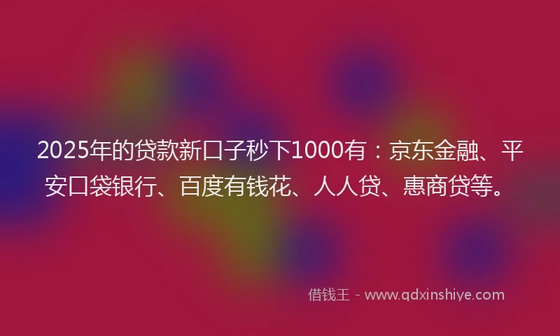 2025年的贷款新口子秒下1000有：京东金融、平安口袋银行、百度有钱花、人人贷、惠商贷等。