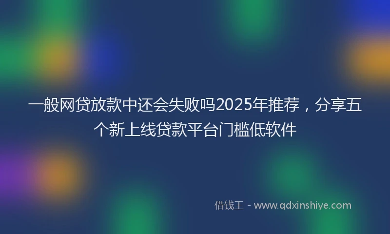 一般网贷放款中还会失败吗2025年推荐，分享五个新上线贷款平台门槛低软件
