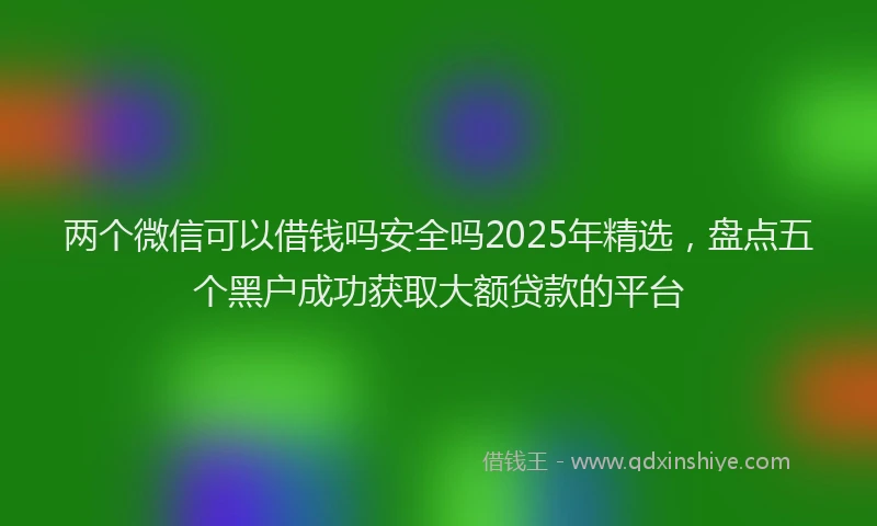 两个微信可以借钱吗安全吗2025年精选，盘点五个黑户成功获取大额贷款的平台