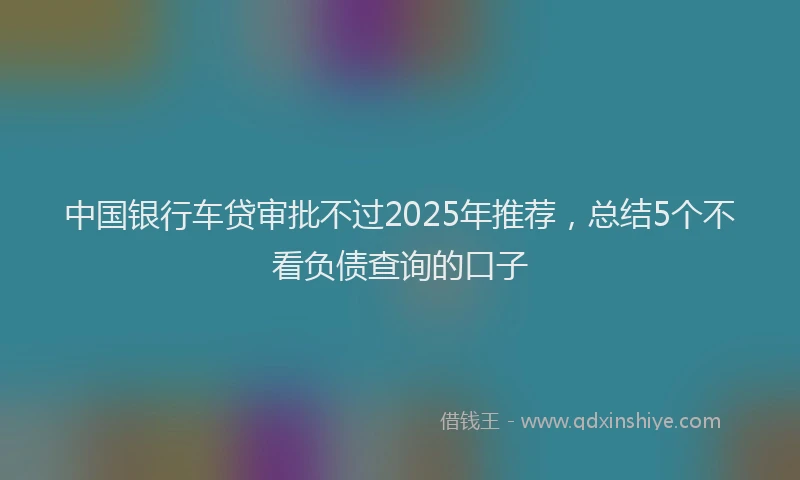 中国银行车贷审批不过2025年推荐，总结5个不看负债查询的口子