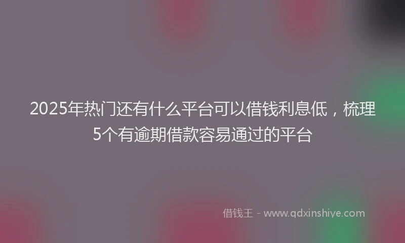2025年热门还有什么平台可以借钱利息低，梳理5个有逾期借款容易通过的平台