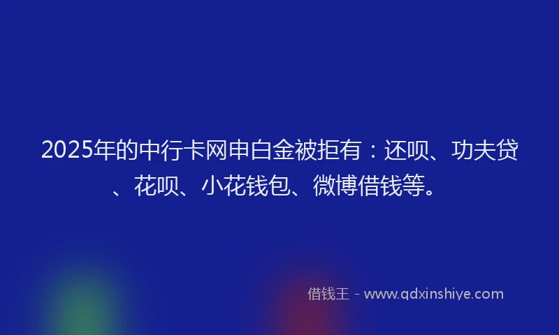 2025年的中行卡网申白金被拒有：还呗、功夫贷、花呗、小花钱包、微博借钱等。