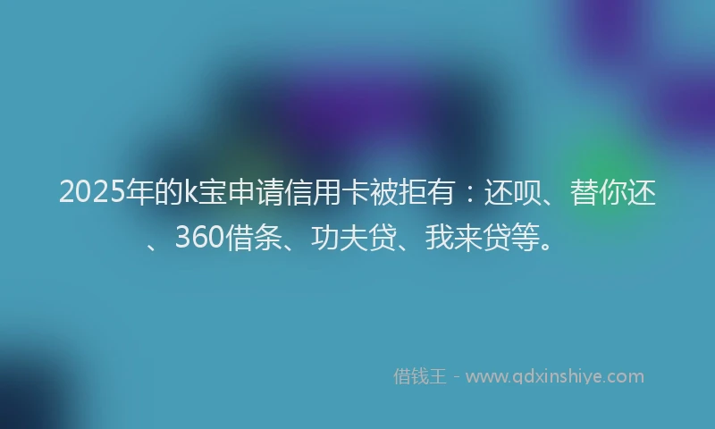 2025年的k宝申请信用卡被拒有：还呗、替你还、360借条、功夫贷、我来贷等。
