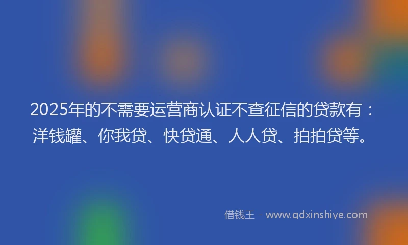 2025年的不需要运营商认证不查征信的贷款有：洋钱罐、你我贷、快贷通、人人贷、拍拍贷等。