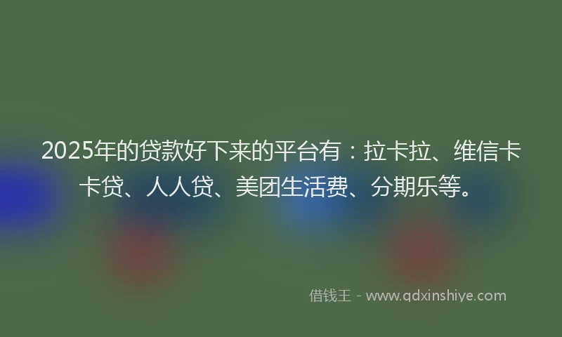 2025年的贷款好下来的平台有：拉卡拉、维信卡卡贷、人人贷、美团生活费、分期乐等。