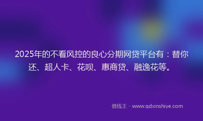 2025年的不看风控的良心分期网贷平台有：替你还、超人卡、花呗、惠商贷、融逸花等。