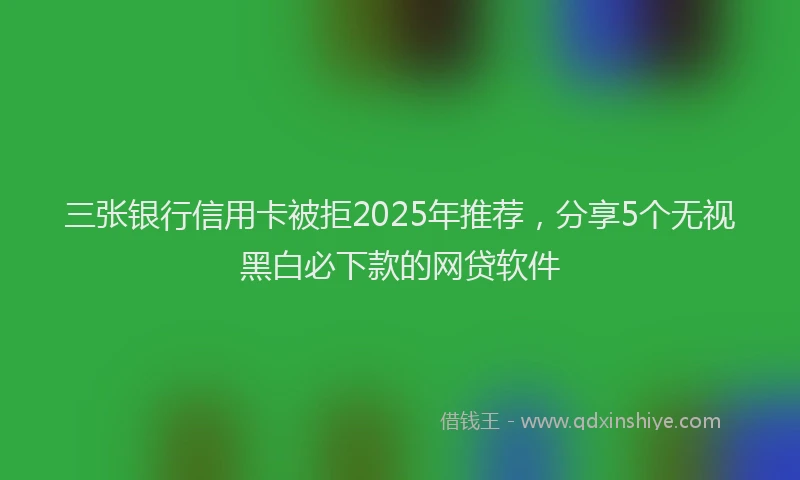 三张银行信用卡被拒2025年推荐，分享5个无视黑白必下款的网贷软件
