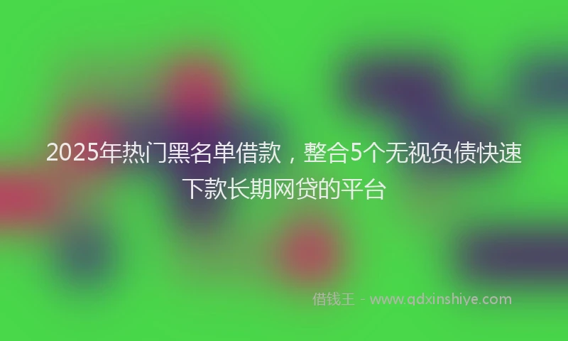 2025年热门黑名单借款，整合5个无视负债快速下款长期网贷的平台