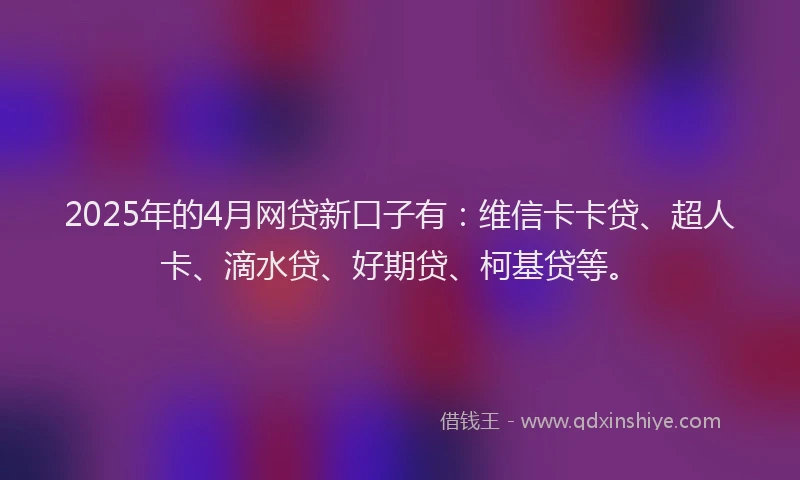 2025年的4月网贷新口子有：维信卡卡贷、超人卡、滴水贷、好期贷、柯基贷等。