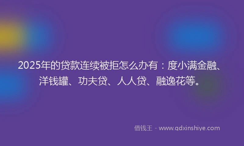 2025年的贷款连续被拒怎么办有：度小满金融、洋钱罐、功夫贷、人人贷、融逸花等。