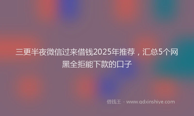 三更半夜微信过来借钱2025年推荐，汇总5个网黑全拒能下款的口子