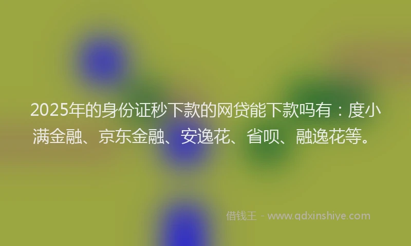 2025年的身份证秒下款的网贷能下款吗有：度小满金融、京东金融、安逸花、省呗、融逸花等。