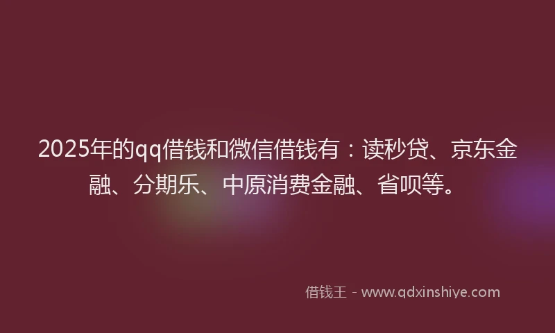 2025年的qq借钱和微信借钱有：读秒贷、京东金融、分期乐、中原消费金融、省呗等。